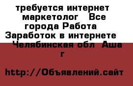 требуется интернет- маркетолог - Все города Работа » Заработок в интернете   . Челябинская обл.,Аша г.